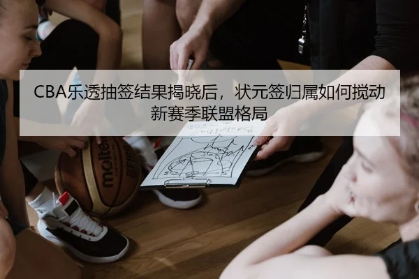 CBA乐透抽签结果揭晓后，状元签归属如何搅动新赛季联盟格局